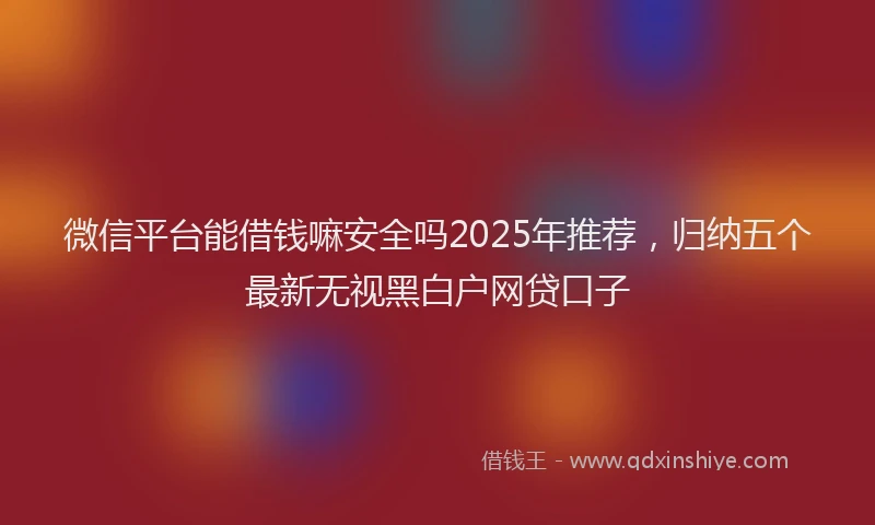 微信平台能借钱嘛安全吗2025年推荐，归纳五个最新无视黑白户网贷口子