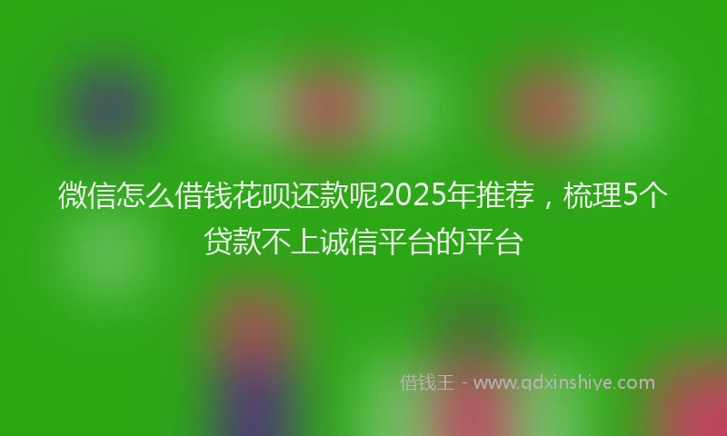 微信怎么借钱花呗还款呢2025年推荐，梳理5个贷款不上诚信平台的平台