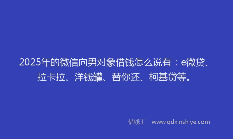 2025年的微信向男对象借钱怎么说有：e微贷、拉卡拉、洋钱罐、替你还、柯基贷等。