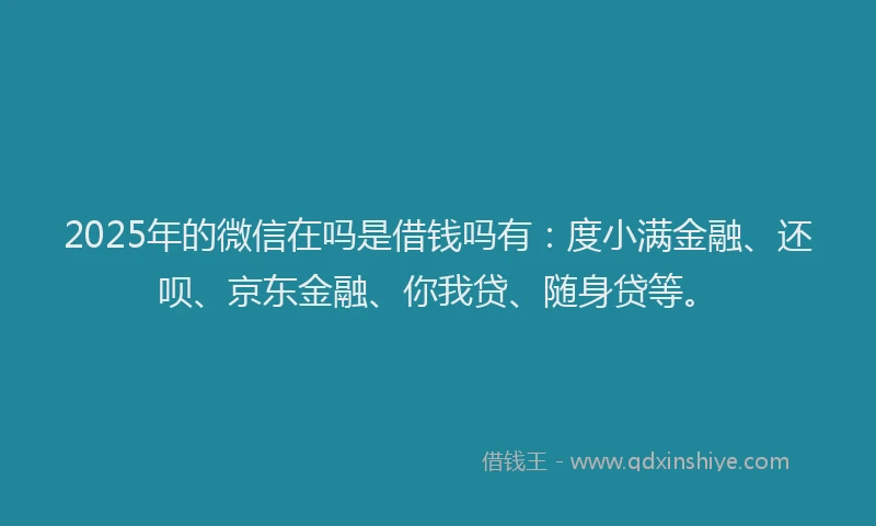 2025年的微信在吗是借钱吗有：度小满金融、还呗、京东金融、你我贷、随身贷等。