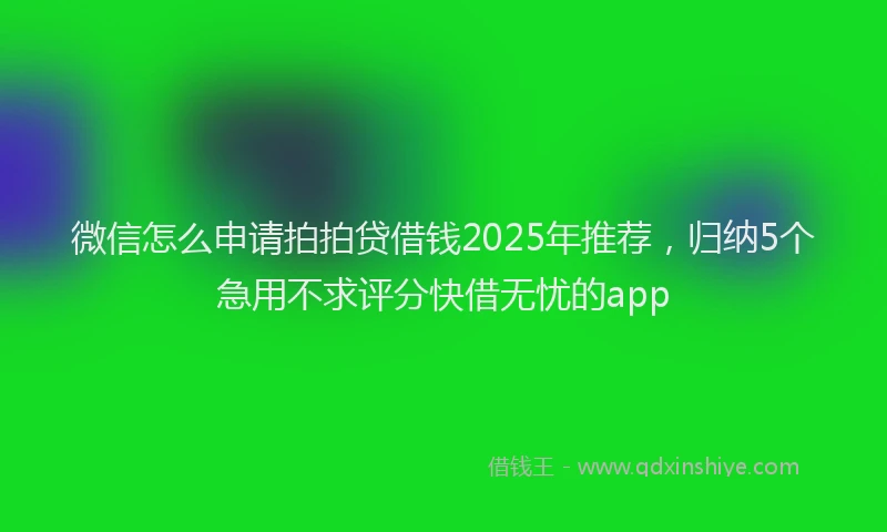微信怎么申请拍拍贷借钱2025年推荐，归纳5个急用不求评分快借无忧的app
