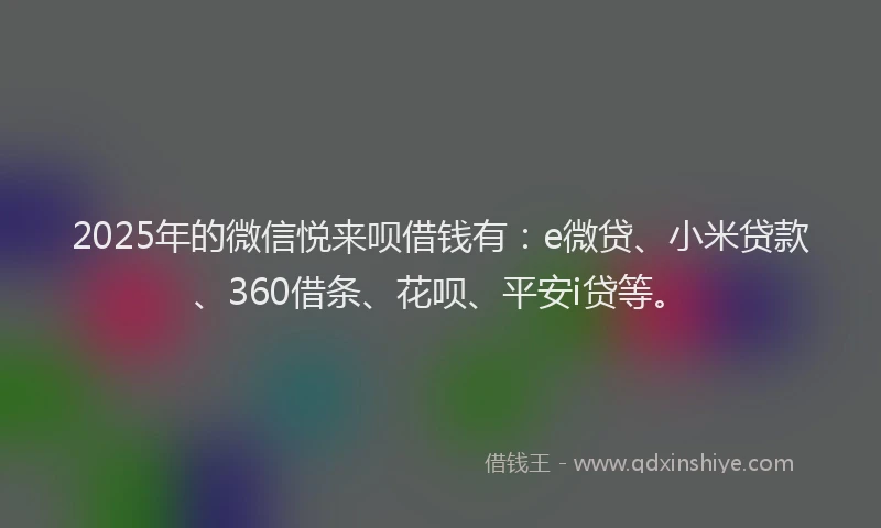 2025年的微信悦来呗借钱有：e微贷、小米贷款、360借条、花呗、平安i贷等。