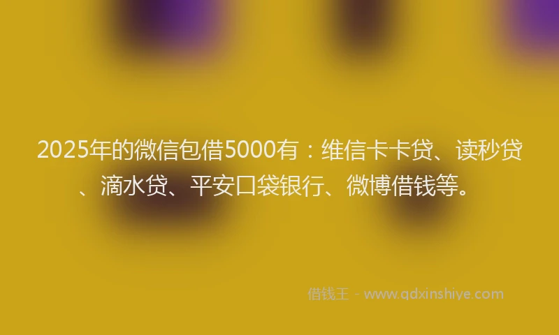 2025年的微信包借5000有：维信卡卡贷、读秒贷、滴水贷、平安口袋银行、微博借钱等。
