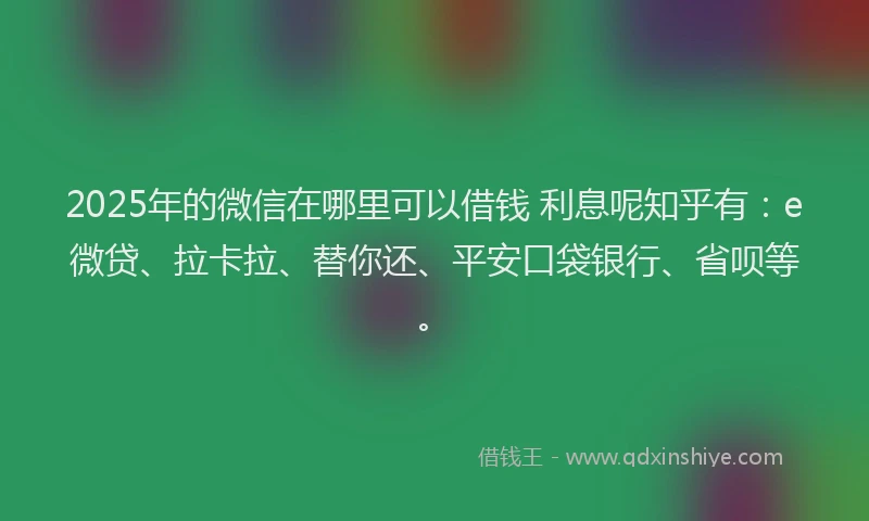 2025年的微信在哪里可以借钱 利息呢知乎有：e微贷、拉卡拉、替你还、平安口袋银行、省呗等。