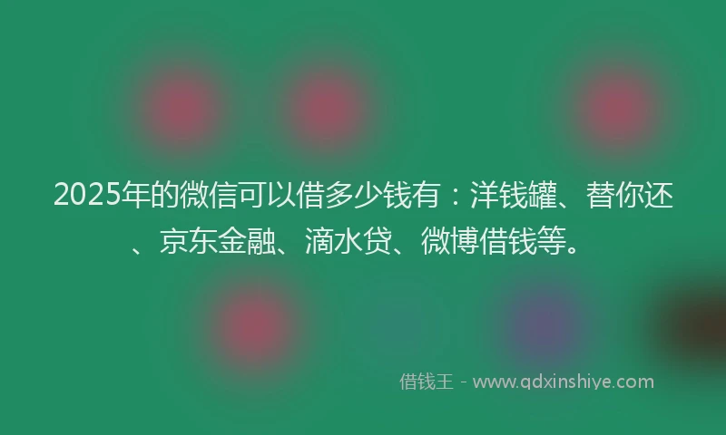 2025年的微信可以借多少钱有：洋钱罐、替你还、京东金融、滴水贷、微博借钱等。