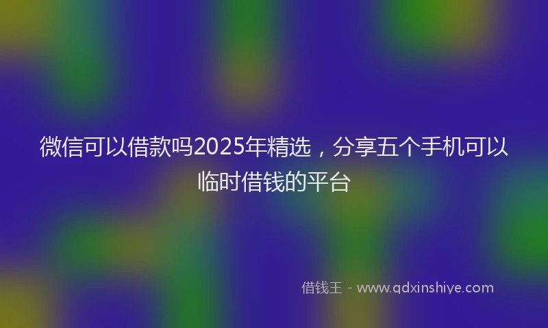微信可以借款吗2025年精选，分享五个手机可以临时借钱的平台
