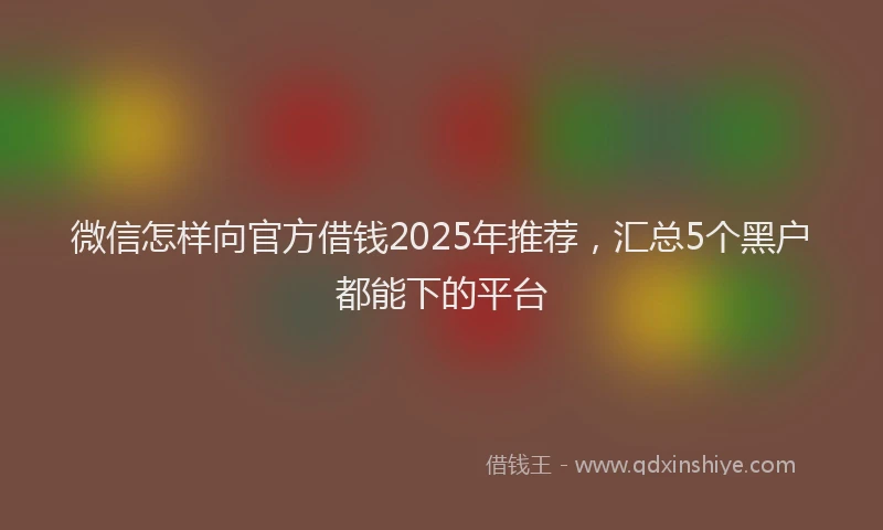 微信怎样向官方借钱2025年推荐，汇总5个黑户都能下的平台