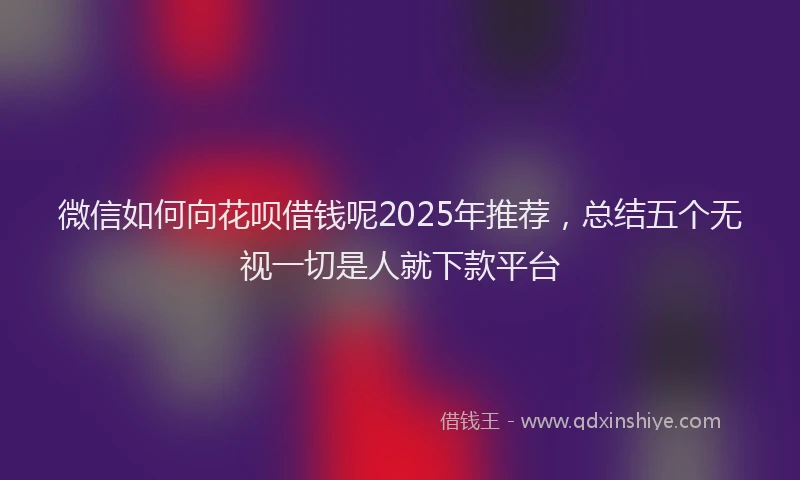 微信如何向花呗借钱呢2025年推荐，总结五个无视一切是人就下款平台
