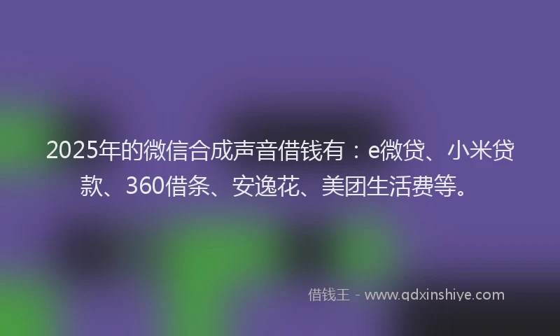 2025年的微信合成声音借钱有：e微贷、小米贷款、360借条、安逸花、美团生活费等。