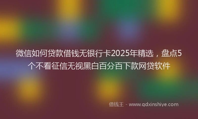 微信如何贷款借钱无银行卡2025年精选，盘点5个不看征信无视黑白百分百下款网贷软件