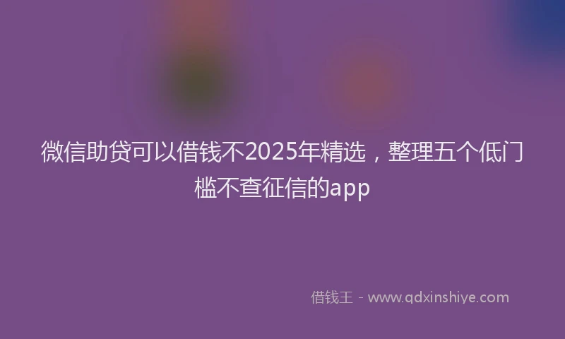 微信助贷可以借钱不2025年精选，整理五个低门槛不查征信的app