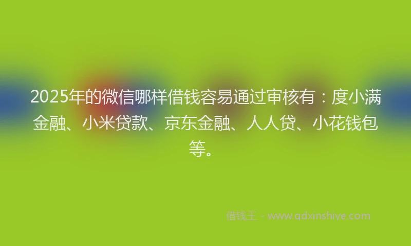 2025年的微信哪样借钱容易通过审核有：度小满金融、小米贷款、京东金融、人人贷、小花钱包等。