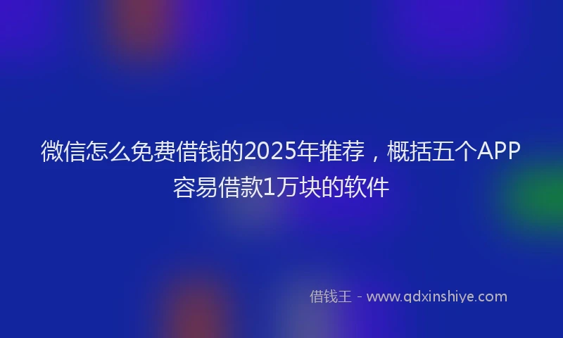 微信怎么免费借钱的2025年推荐，概括五个APP容易借款1万块的软件