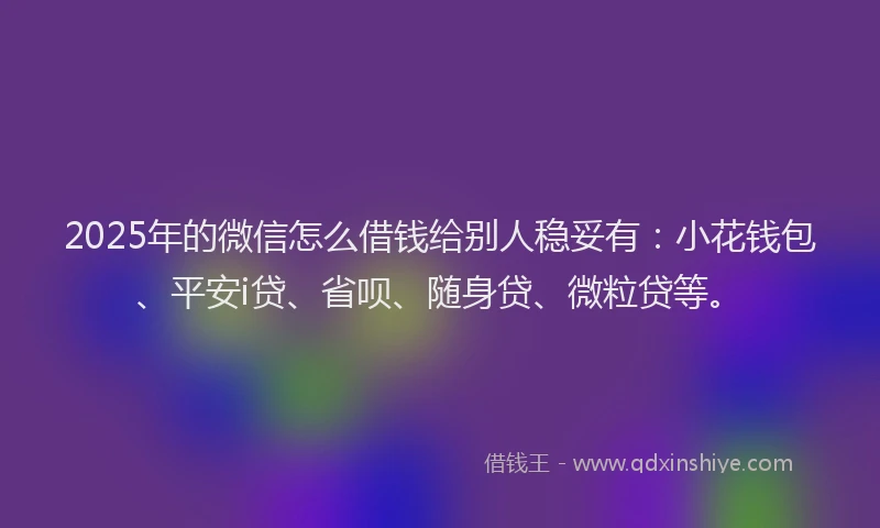 2025年的微信怎么借钱给别人稳妥有：小花钱包、平安i贷、省呗、随身贷、微粒贷等。