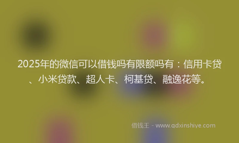 2025年的微信可以借钱吗有限额吗有：信用卡贷、小米贷款、超人卡、柯基贷、融逸花等。