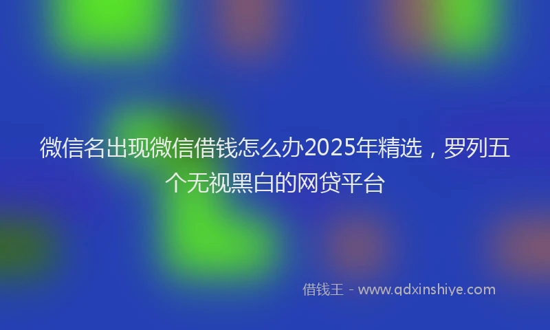 微信名出现微信借钱怎么办2025年精选，罗列五个无视黑白的网贷平台