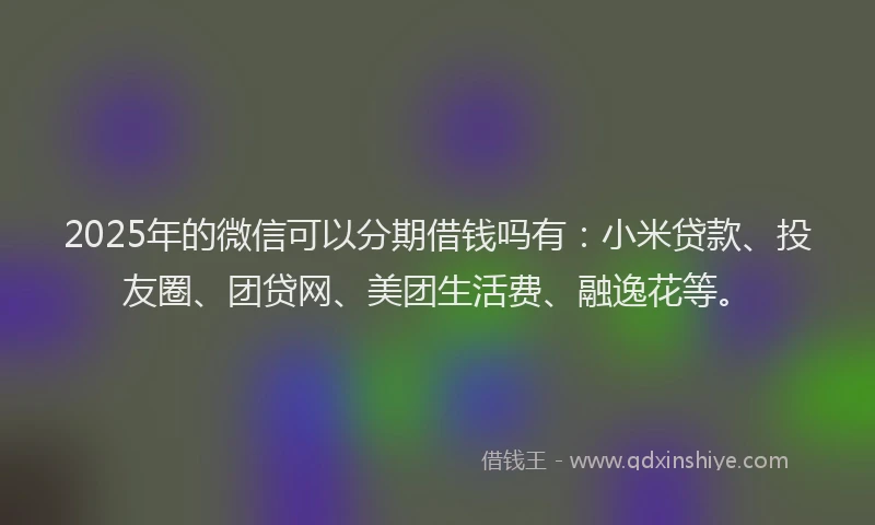 2025年的微信可以分期借钱吗有：小米贷款、投友圈、团贷网、美团生活费、融逸花等。