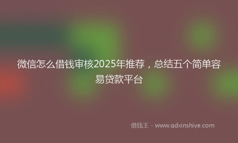 微信怎么借钱审核2025年推荐，总结五个简单容易贷款平台