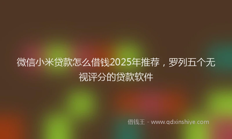 微信小米贷款怎么借钱2025年推荐，罗列五个无视评分的贷款软件