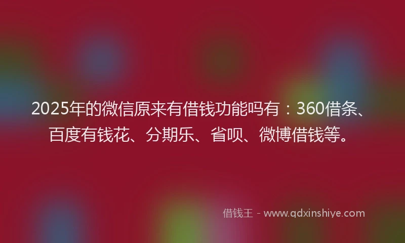 2025年的微信原来有借钱功能吗有：360借条、百度有钱花、分期乐、省呗、微博借钱等。