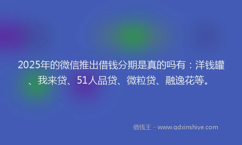 2025年的微信推出借钱分期是真的吗有：洋钱罐、我来贷、51人品贷、微粒贷、融逸花等。