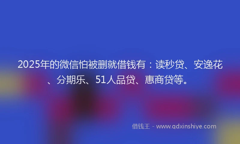 2025年的微信怕被删就借钱有：读秒贷、安逸花、分期乐、51人品贷、惠商贷等。