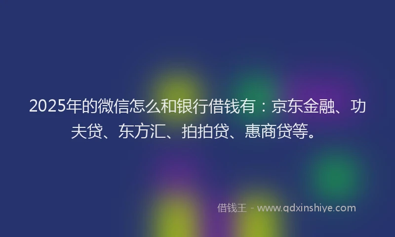 2025年的微信怎么和银行借钱有：京东金融、功夫贷、东方汇、拍拍贷、惠商贷等。