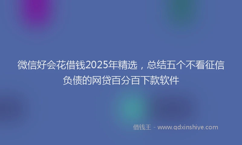 微信好会花借钱2025年精选，总结五个不看征信负债的网贷百分百下款软件