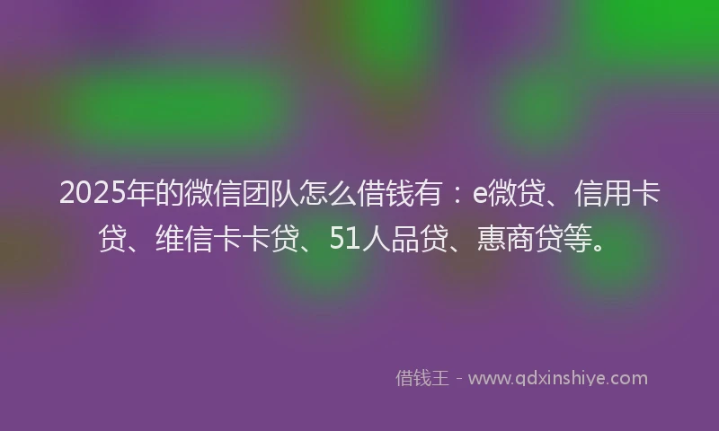 2025年的微信团队怎么借钱有：e微贷、信用卡贷、维信卡卡贷、51人品贷、惠商贷等。