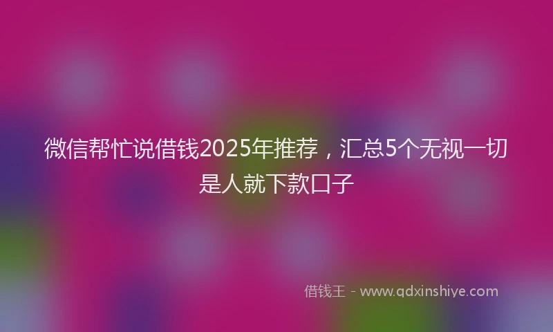 微信帮忙说借钱2025年推荐，汇总5个无视一切是人就下款口子