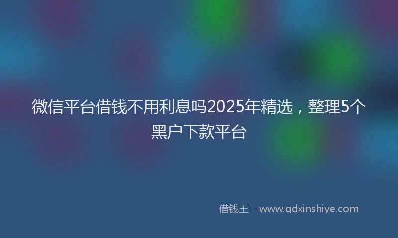 微信平台借钱不用利息吗2025年精选，整理5个黑户下款平台
