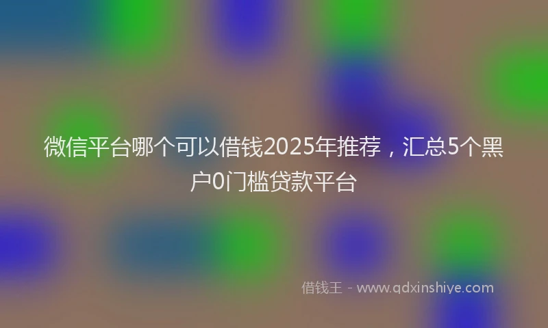 微信平台哪个可以借钱2025年推荐，汇总5个黑户0门槛贷款平台