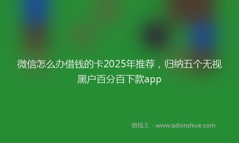 微信怎么办借钱的卡2025年推荐，归纳五个无视黑户百分百下款app