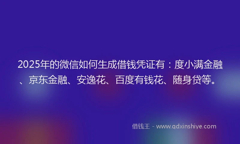 2025年的微信如何生成借钱凭证有：度小满金融、京东金融、安逸花、百度有钱花、随身贷等。