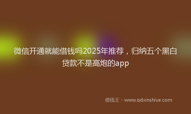 微信开通就能借钱吗2025年推荐，归纳五个黑白贷款不是高炮的app