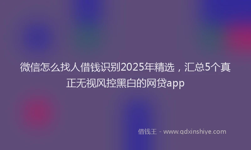 微信怎么找人借钱识别2025年精选，汇总5个真正无视风控黑白的网贷app
