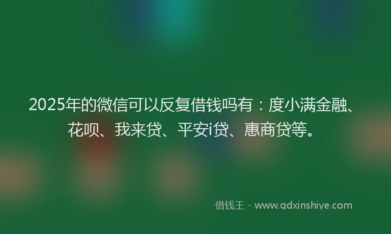 2025年的微信可以反复借钱吗有：度小满金融、花呗、我来贷、平安i贷、惠商贷等。