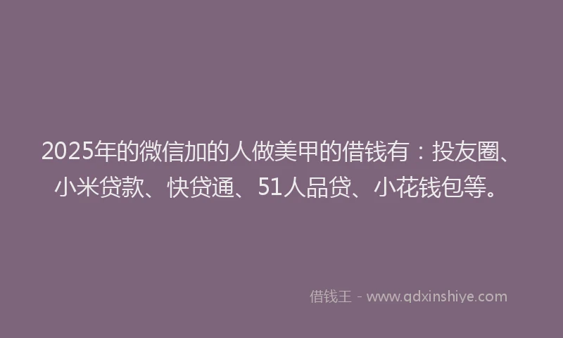 2025年的微信加的人做美甲的借钱有：投友圈、小米贷款、快贷通、51人品贷、小花钱包等。