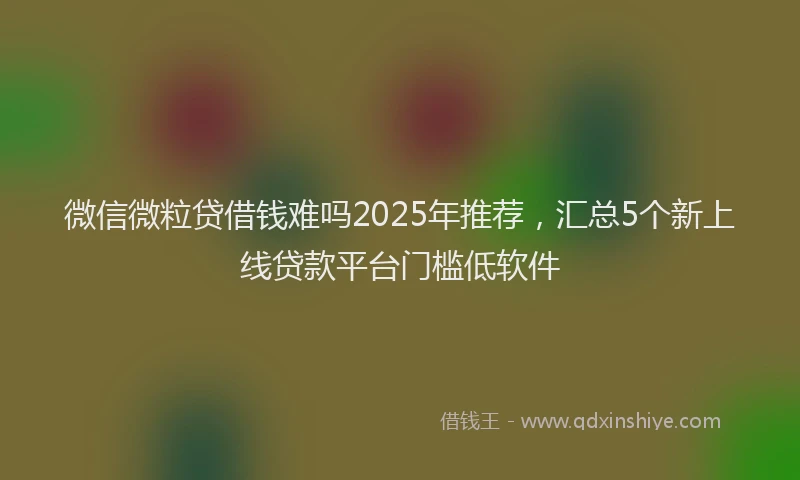 微信微粒贷借钱难吗2025年推荐，汇总5个新上线贷款平台门槛低软件