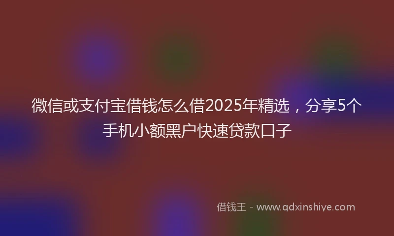 微信或支付宝借钱怎么借2025年精选，分享5个手机小额黑户快速贷款口子