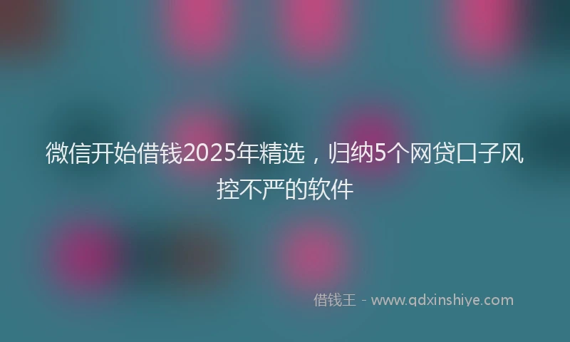 微信开始借钱2025年精选，归纳5个网贷口子风控不严的软件