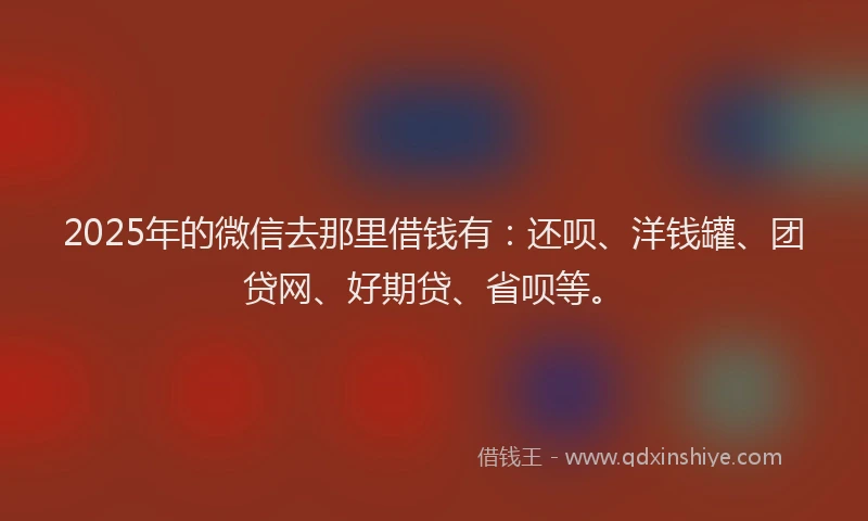 2025年的微信去那里借钱有：还呗、洋钱罐、团贷网、好期贷、省呗等。
