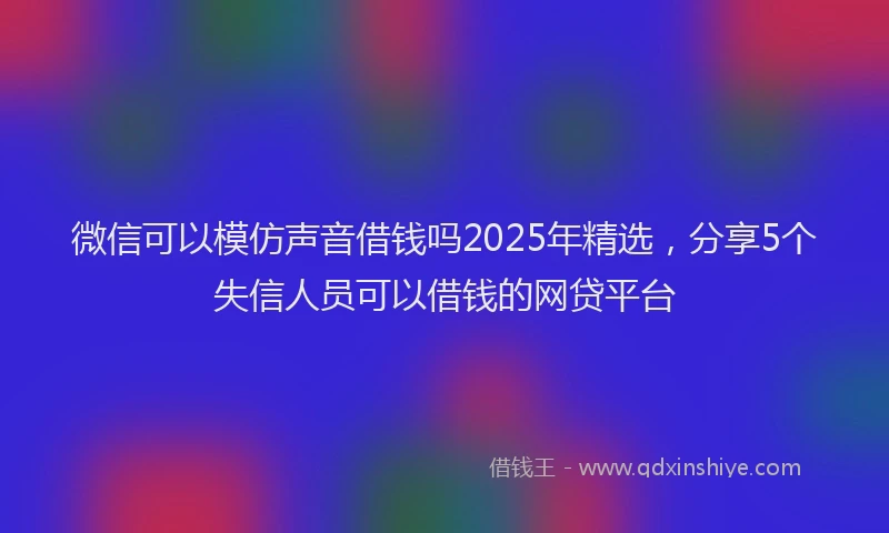 微信可以模仿声音借钱吗2025年精选，分享5个失信人员可以借钱的网贷平台