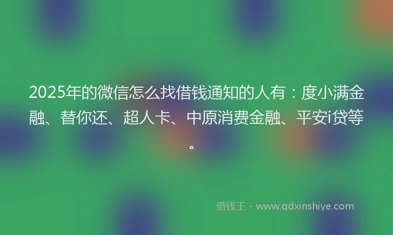 2025年的微信怎么找借钱通知的人有：度小满金融、替你还、超人卡、中原消费金融、平安i贷等。