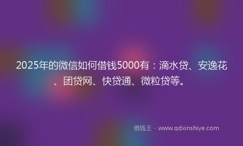 2025年的微信如何借钱5000有：滴水贷、安逸花、团贷网、快贷通、微粒贷等。