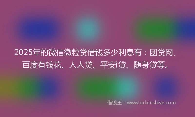 2025年的微信微粒贷借钱多少利息有：团贷网、百度有钱花、人人贷、平安i贷、随身贷等。