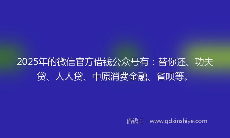 2025年的微信官方借钱公众号有：替你还、功夫贷、人人贷、中原消费金融、省呗等。