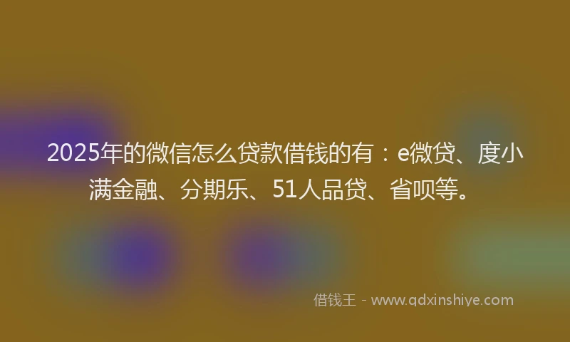 2025年的微信怎么贷款借钱的有：e微贷、度小满金融、分期乐、51人品贷、省呗等。