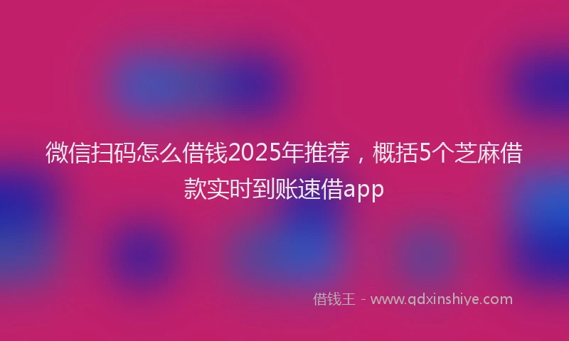 微信扫码怎么借钱2025年推荐，概括5个芝麻借款实时到账速借app