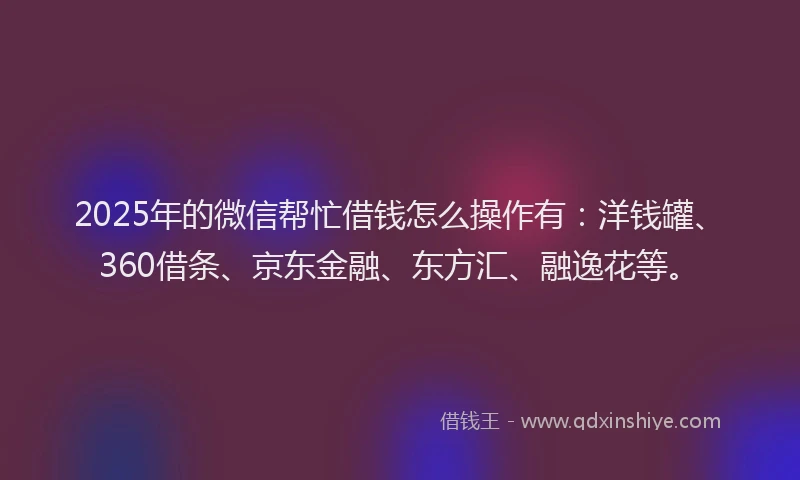 2025年的微信帮忙借钱怎么操作有：洋钱罐、360借条、京东金融、东方汇、融逸花等。